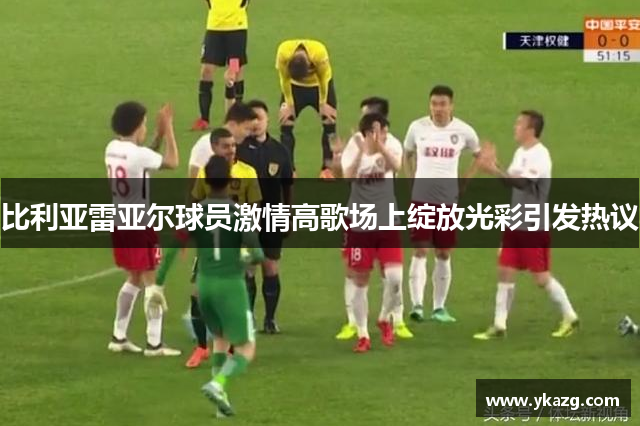 比利亚雷亚尔球员激情高歌场上绽放光彩引发热议
