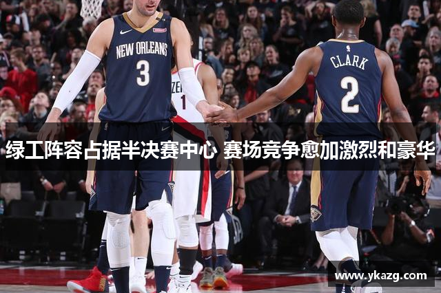绿工阵容占据半决赛中心 赛场竞争愈加激烈和豪华