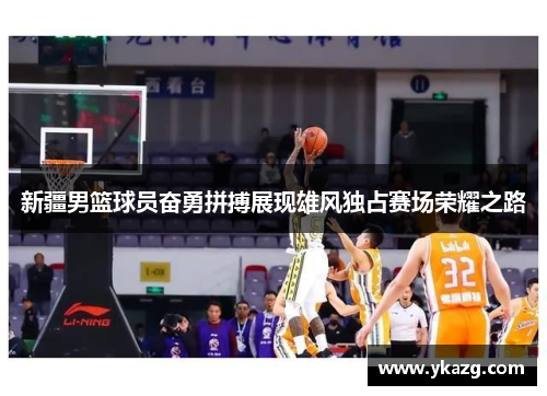新疆男篮球员奋勇拼搏展现雄风独占赛场荣耀之路
