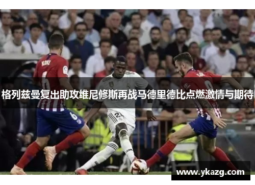 格列兹曼复出助攻维尼修斯再战马德里德比点燃激情与期待