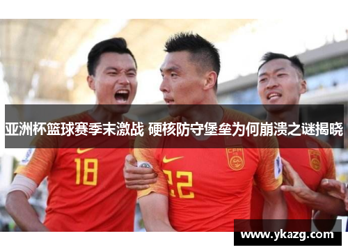 亚洲杯篮球赛季末激战 硬核防守堡垒为何崩溃之谜揭晓