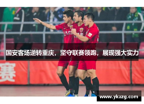 国安客场逆转重庆，坚守联赛领跑，展现强大实力