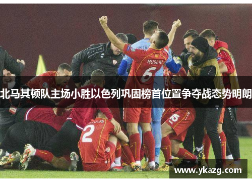 北马其顿队主场小胜以色列巩固榜首位置争夺战态势明朗