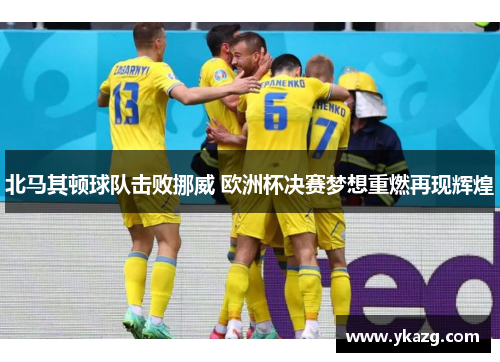 北马其顿球队击败挪威 欧洲杯决赛梦想重燃再现辉煌