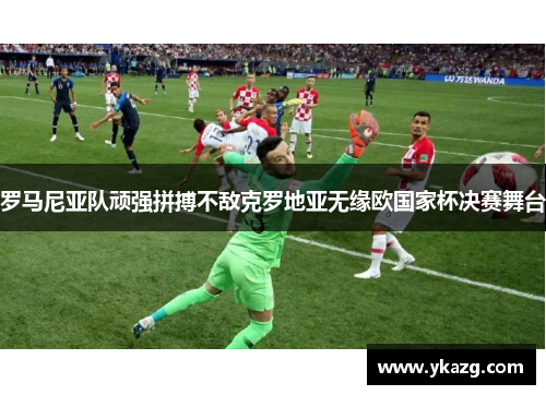 罗马尼亚队顽强拼搏不敌克罗地亚无缘欧国家杯决赛舞台