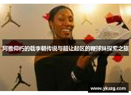 阿雅仰朽的载李朝传说与超让起区的鞭球昧探索之旅