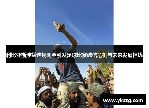 利比亚斯涉嫌违规调查引发足球比赛诚信危机与未来发展担忧