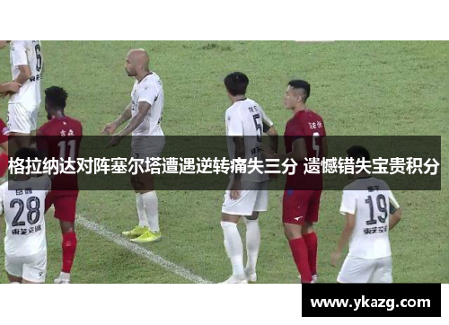格拉纳达对阵塞尔塔遭遇逆转痛失三分 遗憾错失宝贵积分