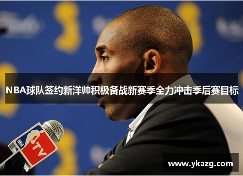 NBA球队签约新洋帅积极备战新赛季全力冲击季后赛目标