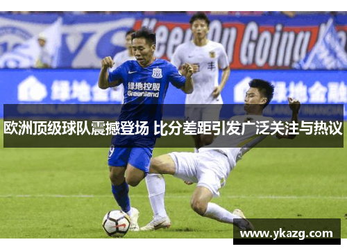 欧洲顶级球队震撼登场 比分差距引发广泛关注与热议