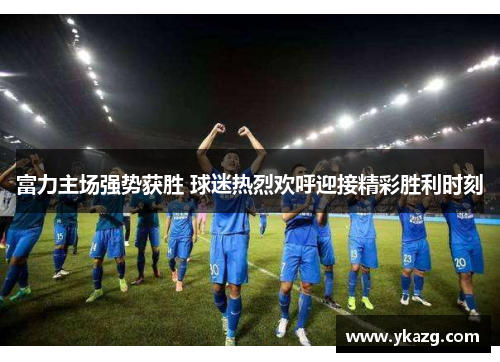 富力主场强势获胜 球迷热烈欢呼迎接精彩胜利时刻
