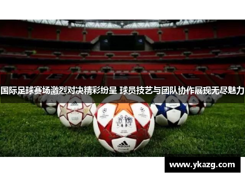 国际足球赛场激烈对决精彩纷呈 球员技艺与团队协作展现无尽魅力